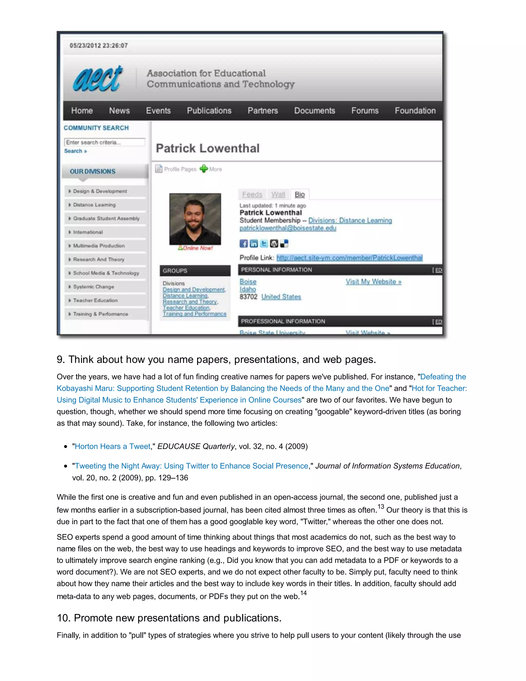 9. Think about how you name papers, presentations, and web pages. 
Over the years, we have had a lot of fun finding creative names for papers we've published. For instance, "Defeating the 
Kobayashi Maru: Supporting Student Retention by Balancing the Needs of the Many and the One" and "Hot for Teacher: 
Using Digital Music to Enhance Students' Experience in Online Courses" are two of our favorites. We have begun to 
question, though, whether we should spend more time focusing on creating "googable" keyword-driven titles (as boring 
as that may sound). Take, for instance, the following two articles: 
"Horton Hears a Tweet," EDUCAUSE Quarterly, vol. 32, no. 4 (2009) 
"Tweeting the Night Away: Using Twitter to Enhance Social Presence," Journal of Information Systems Education, 
vol. 20, no. 2 (2009), pp. 129–136 
While the first one is creative and fun and even published in an open-access journal, the second one, published just a 
few months earlier in a subscription-based journal, has been cited almost three times as often.13 Our theory is that this is 
due in part to the fact that one of them has a good googlable key word, "Twitter," whereas the other one does not. 
SEO experts spend a good amount of time thinking about things that most academics do not, such as the best way to 
name files on the web, the best way to use headings and keywords to improve SEO, and the best way to use metadata 
to ultimately improve search engine ranking (e.g., Did you know that you can add metadata to a PDF or keywords to a 
word document?). We are not SEO experts, and we do not expect other faculty to be. Simply put, faculty need to think 
about how they name their articles and the best way to include key words in their titles. In addition, faculty should add 
meta-data to any web pages, documents, or PDFs they put on the web.14 
10. Promote new presentations and publications. 
Finally, in addition to "pull" types of strategies where you strive to help pull users to your content (likely through the use 
 