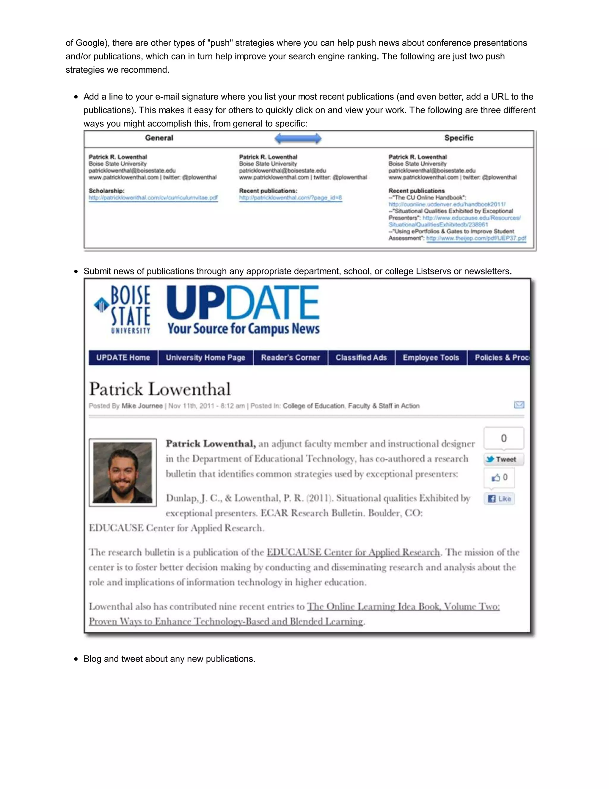of Google), there are other types of "push" strategies where you can help push news about conference presentations 
and/or publications, which can in turn help improve your search engine ranking. The following are just two push 
strategies we recommend. 
Add a line to your e-mail signature where you list your most recent publications (and even better, add a URL to the 
publications). This makes it easy for others to quickly click on and view your work. The following are three different 
ways you might accomplish this, from general to specific: 
Submit news of publications through any appropriate department, school, or college Listservs or newsletters. 
Blog and tweet about any new publications. 
 