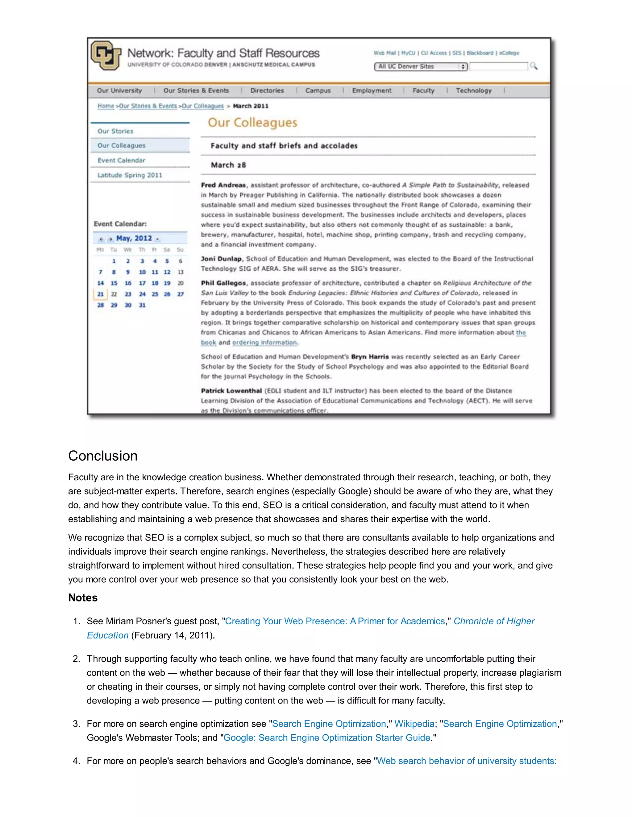 Conclusion 
Faculty are in the knowledge creation business. Whether demonstrated through their research, teaching, or both, they 
are subject-matter experts. Therefore, search engines (especially Google) should be aware of who they are, what they 
do, and how they contribute value. To this end, SEO is a critical consideration, and faculty must attend to it when 
establishing and maintaining a web presence that showcases and shares their expertise with the world. 
We recognize that SEO is a complex subject, so much so that there are consultants available to help organizations and 
individuals improve their search engine rankings. Nevertheless, the strategies described here are relatively 
straightforward to implement without hired consultation. These strategies help people find you and your work, and give 
you more control over your web presence so that you consistently look your best on the web. 
Notes 
See Miriam Posner's guest post, "Creating Your Web Presence: A Primer for Academics," Chronicle of Higher 
Education (February 14, 2011). 
1. 
Through supporting faculty who teach online, we have found that many faculty are uncomfortable putting their 
content on the web — whether because of their fear that they will lose their intellectual property, increase plagiarism 
or cheating in their courses, or simply not having complete control over their work. Therefore, this first step to 
developing a web presence — putting content on the web — is difficult for many faculty. 
2. 
For more on search engine optimization see "Search Engine Optimization," Wikipedia; "Search Engine Optimization," 
Google's Webmaster Tools; and "Google: Search Engine Optimization Starter Guide." 
3. 
For more on people's search behaviors and Go 4. ogle's dominance, see "Web search behavior of university students: 
 