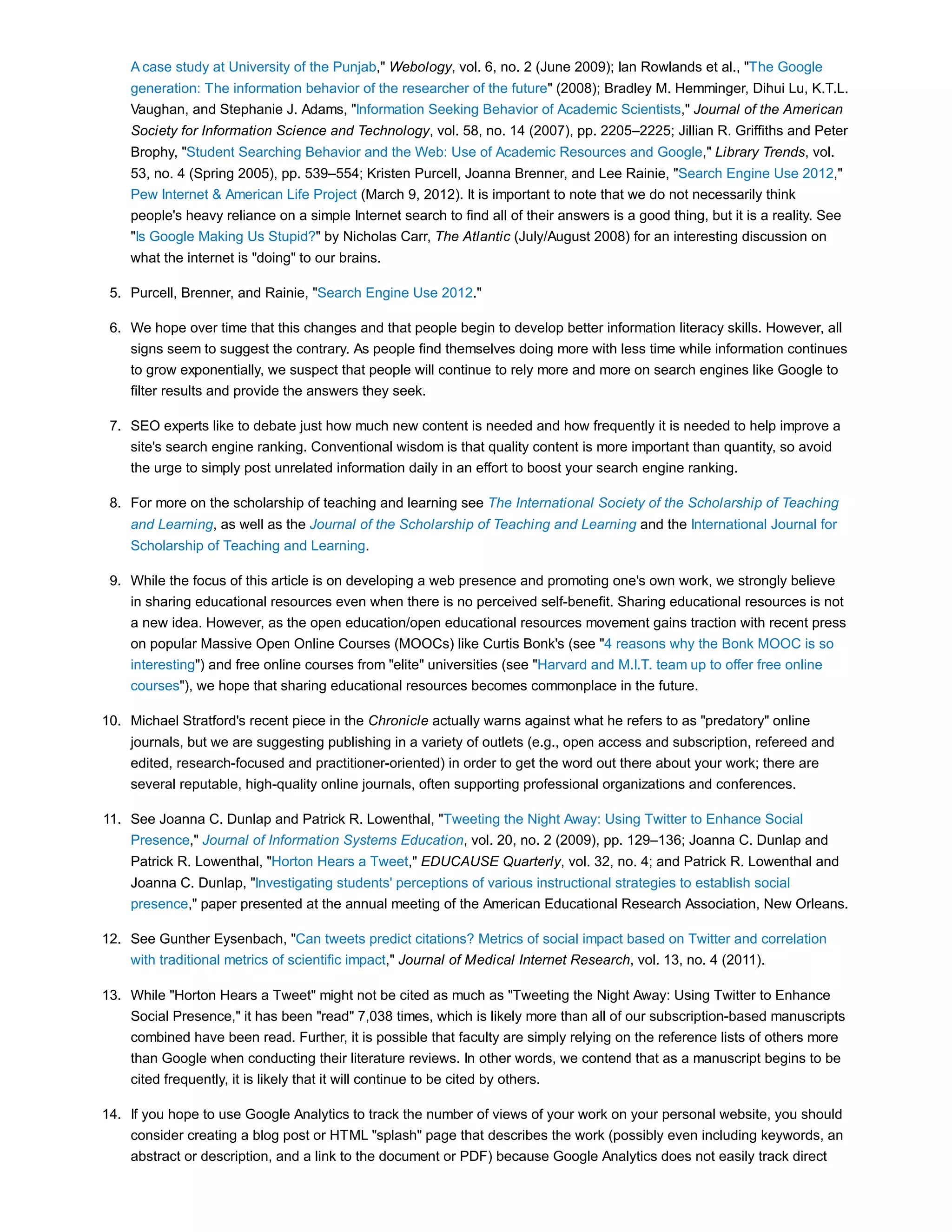 A case study at University of the Punjab," Webology, vol. 6, no. 2 (June 2009); Ian Rowlands et al., "The Google 
generation: The information behavior of the researcher of the future" (2008); Bradley M. Hemminger, Dihui Lu, K.T.L. 
Vaughan, and Stephanie J. Adams, "Information Seeking Behavior of Academic Scientists," Journal of the American 
Society for Information Science and Technology, vol. 58, no. 14 (2007), pp. 2205–2225; Jillian R. Griffiths and Peter 
Brophy, "Student Searching Behavior and the Web: Use of Academic Resources and Google," Library Trends, vol. 
53, no. 4 (Spring 2005), pp. 539–554; Kristen Purcell, Joanna Brenner, and Lee Rainie, "Search Engine Use 2012," 
Pew Internet & American Life Project (March 9, 2012). It is important to note that we do not necessarily think 
people's heavy reliance on a simple Internet search to find all of their answers is a good thing, but it is a reality. See 
"Is Google Making Us Stupid?" by Nicholas Carr, The Atlantic (July/August 2008) for an interesting discussion on 
what the internet is "doing" to our brains. 
5. Purcell, Brenner, and Rainie, "Search Engine Use 2012." 
We hope over time that this changes and that people begin to develop better information literacy skills. However, all 
signs seem to suggest the contrary. As people find themselves doing more with less time while information continues 
to grow exponentially, we suspect that people will continue to rely more and more on search engines like Google to 
filter results and provide the answers they seek. 
6. 
SEO experts like to debate just how much new content is needed and how frequently it is needed to help improve a 
site's search engine ranking. Conventional wisdom is that quality content is more important than quantity, so avoid 
the urge to simply post unrelated information daily in an effort to boost your search engine ranking. 
7. 
For more on the scholarship of teaching and learning see The International Society of the Scholarship of Teaching 
and Learning, as well as the Journal of the Scholarship of Teaching and Learning and the International Journal for 
Scholarship of Teaching and Learning. 
8. 
While the focus of this article is on developing a web presence and promoting one's own work, we strongly believe 
in sharing educational resources even when there is no perceived self-benefit. Sharing educational resources is not 
a new idea. However, as the open education/open educational resources movement gains traction with recent press 
on popular Massive Open Online Courses (MOOCs) like Curtis Bonk's (see "4 reasons why the Bonk MOOC is so 
interesting") and free online courses from "elite" universities (see "Harvard and M.I.T. team up to offer free online 
courses"), we hope that sharing educational resources becomes commonplace in the future. 
9. 
Michael Stratford's recent piece in the Chronicle actually warns against what he refers to as "predatory" online 
journals, but we are suggesting publishing in a variety of outlets (e.g., open access and subscription, refereed and 
edited, research-focused and practitioner-oriented) in order to get the word out there about your work; there are 
several reputable, high-quality online journals, often supporting professional organizations and conferences. 
10. 
See Joanna C. Dunlap and Patrick R. Lowenthal, "Tweeting the Night Away: Using Twitter to Enhance Social 
Presence," Journal of Information Systems Education, vol. 20, no. 2 (2009), pp. 129–136; Joanna C. Dunlap and 
Patrick R. Lowenthal, "Horton Hears a Tweet," EDUCAUSE Quarterly, vol. 32, no. 4; and Patrick R. Lowenthal and 
Joanna C. Dunlap, "Investigating students' perceptions of various instructional strategies to establish social 
presence," paper presented at the annual meeting of the American Educational Research Association, New Orleans. 
11. 
See Gunther Eysenbach, "Can tweets predict citations? Metrics of social impact based on Twitter and correlation 
with traditional metrics of scientific impact," Journal of Medical Internet Research, vol. 13, no. 4 (2011). 
12. 
While "Horton Hears a Tweet" might not be cited as much as "Tweeting the Night Away: Using Twitter to Enhance 
Social Presence," it has been "read" 7,038 times, which is likely more than all of our subscription-based manuscripts 
combined have been read. Further, it is possible that faculty are simply relying on the reference lists of others more 
than Google when conducting their literature reviews. In other words, we contend that as a manuscript begins to be 
cited frequently, it is likely that it will continue to be cited by others. 
13. 
If you hope to use Google Analytics to track the number of views of your work on your personal website, you should 
consider creating a blog post or HTML "splash" page that describes the work (possibly even including keywords, an 
abstract or description, and a link to the document or PDF) because Google Analytics does not easily track direct 
14. 
 