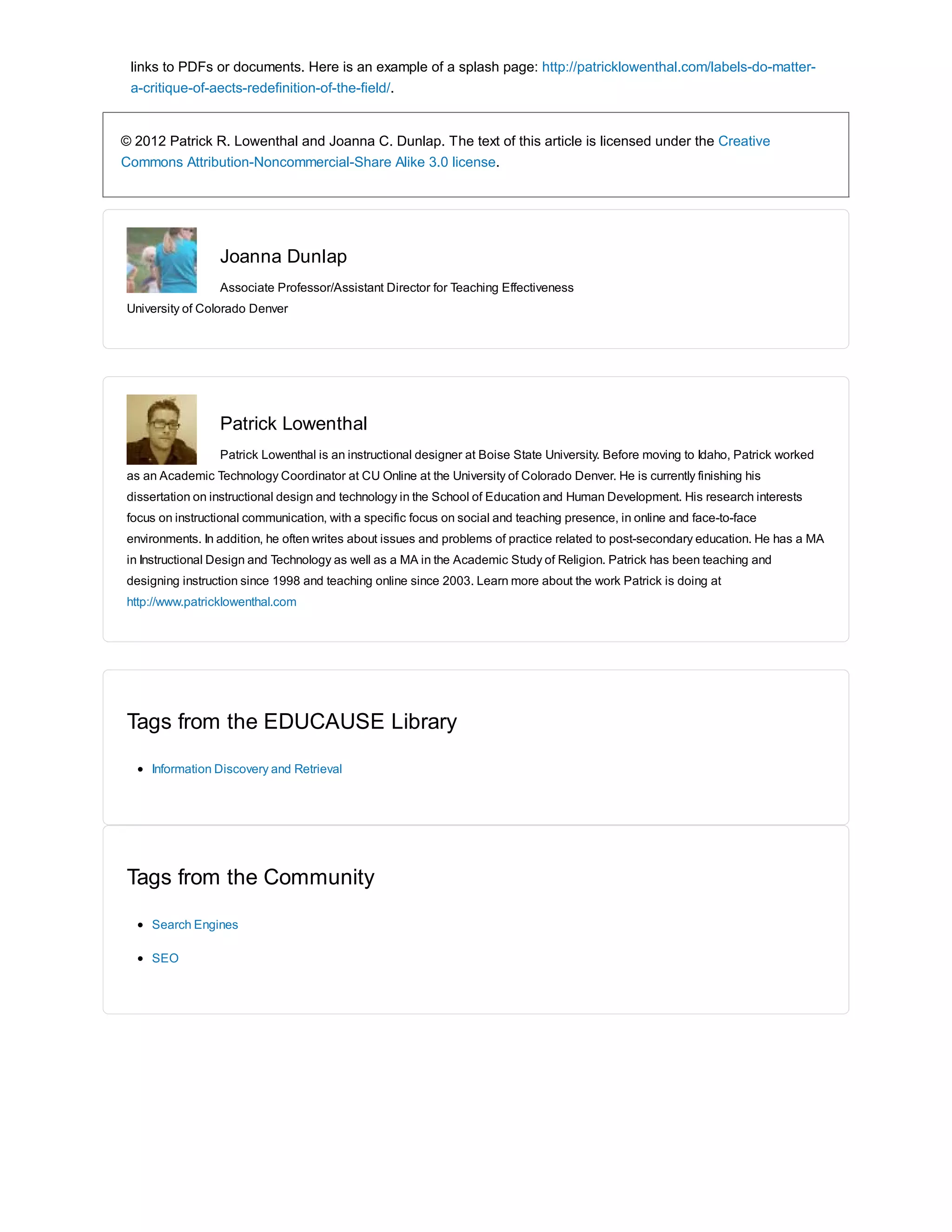 links to PDFs or documents. Here is an example of a splash page: http://patricklowenthal.com/labels-do-matter-a- 
critique-of-aects-redefinition-of-the-field/. 
© 2012 Patrick R. Lowenthal and Joanna C. Dunlap. The text of this article is licensed under the Creative 
Commons Attribution-Noncommercial-Share Alike 3.0 license. 
Joanna Dunlap 
Associate Professor/Assistant Director for Teaching Effectiveness 
University of Colorado Denver 
Patrick Lowenthal 
Patrick Lowenthal is an instructional designer at Boise State University. Before moving to Idaho, Patrick worked 
as an Academic Technology Coordinator at CU Online at the University of Colorado Denver. He is currently finishing his 
dissertation on instructional design and technology in the School of Education and Human Development. His research interests 
focus on instructional communication, with a specific focus on social and teaching presence, in online and face-to-face 
environments. In addition, he often writes about issues and problems of practice related to post-secondary education. He has a MA 
in Instructional Design and Technology as well as a MA in the Academic Study of Religion. Patrick has been teaching and 
designing instruction since 1998 and teaching online since 2003. Learn more about the work Patrick is doing at 
http://www.patricklowenthal.com 
Tags from the EDUCAUSE Library 
Information Discovery and Retrieval 
Tags from the Community 
Search Engines 
SEO 

