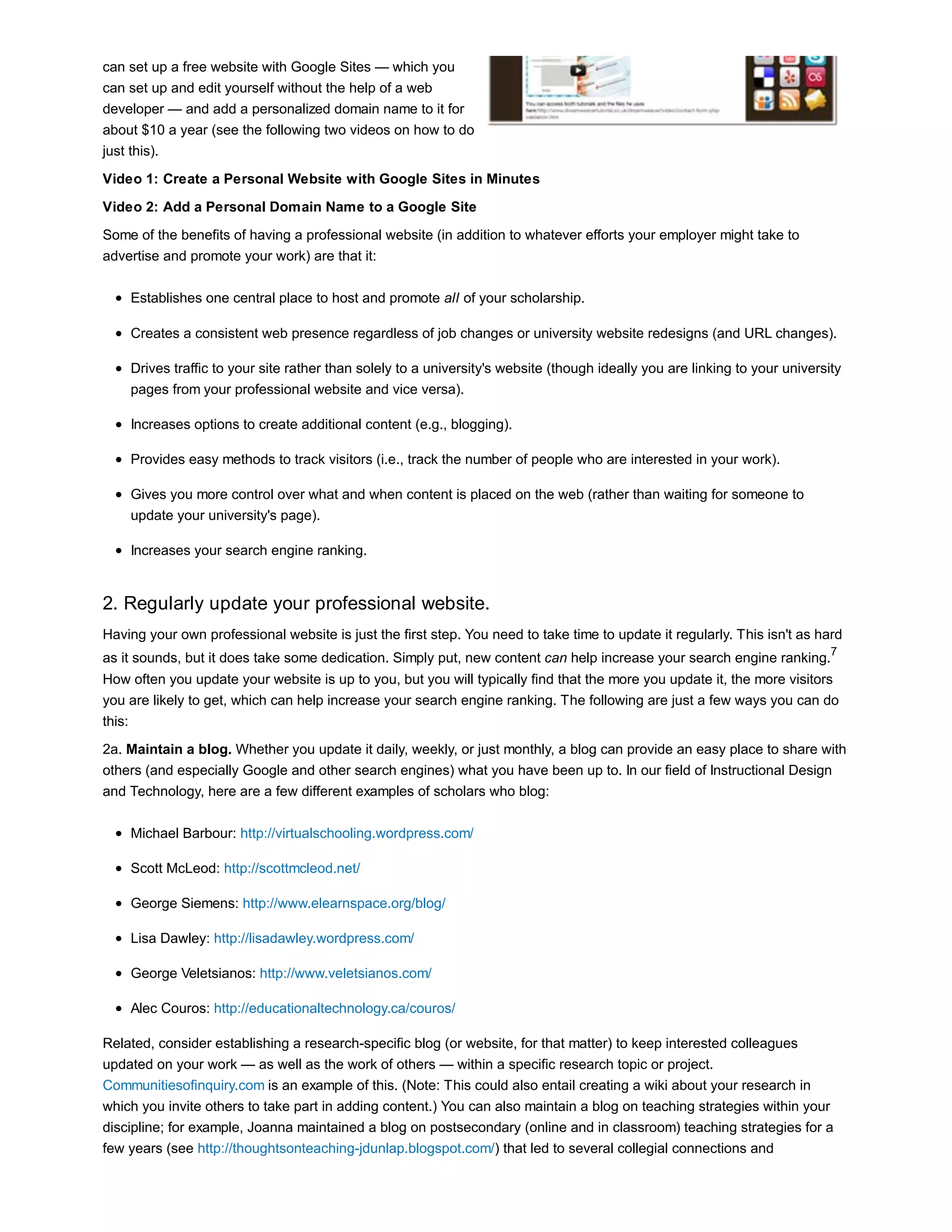 can set up a free website with Google Sites — which you 
can set up and edit yourself without the help of a web 
developer — and add a personalized domain name to it for 
about $10 a year (see the following two videos on how to do 
just this). 
Video 1: Create a Personal Website with Google Sites in Minutes 
Video 2: Add a Personal Domain Name to a Google Site 
Some of the benefits of having a professional website (in addition to whatever efforts your employer might take to 
advertise and promote your work) are that it: 
Establishes one central place to host and promote all of your scholarship. 
Creates a consistent web presence regardless of job changes or university website redesigns (and URL changes). 
Drives traffic to your site rather than solely to a university's website (though ideally you are linking to your university 
pages from your professional website and vice versa). 
Increases options to create additional content (e.g., blogging). 
Provides easy methods to track visitors (i.e., track the number of people who are interested in your work). 
Gives you more control over what and when content is placed on the web (rather than waiting for someone to 
update your university's page). 
Increases your search engine ranking. 
2. Regularly update your professional website. 
Having your own professional website is just the first step. You need to take time to update it regularly. This isn't as hard 
as it sounds, but it does take some dedication. Simply put, new content can help increase your search engine ranking.7 
How often you update your website is up to you, but you will typically find that the more you update it, the more visitors 
you are likely to get, which can help increase your search engine ranking. The following are just a few ways you can do 
this: 
2a. Maintain a blog. Whether you update it daily, weekly, or just monthly, a blog can provide an easy place to share with 
others (and especially Google and other search engines) what you have been up to. In our field of Instructional Design 
and Technology, here are a few different examples of scholars who blog: 
Michael Barbour: http://virtualschooling.wordpress.com/ 
Scott McLeod: http://scottmcleod.net/ 
George Siemens: http://www.elearnspace.org/blog/ 
Lisa Dawley: http://lisadawley.wordpress.com/ 
George Veletsianos: http://www.veletsianos.com/ 
Alec Couros: http://educationaltechnology.ca/couros/ 
Related, consider establishing a research-specific blog (or website, for that matter) to keep interested colleagues 
updated on your work — as well as the work of others — within a specific research topic or project. 
Communitiesofinquiry.com is an example of this. (Note: This could also entail creating a wiki about your research in 
which you invite others to take part in adding content.) You can also maintain a blog on teaching strategies within your 
discipline; for example, Joanna maintained a blog on postsecondary (online and in classroom) teaching strategies for a 
few years (see http://thoughtsonteaching-jdunlap.blogspot.com/) that led to several collegial connections and 
 