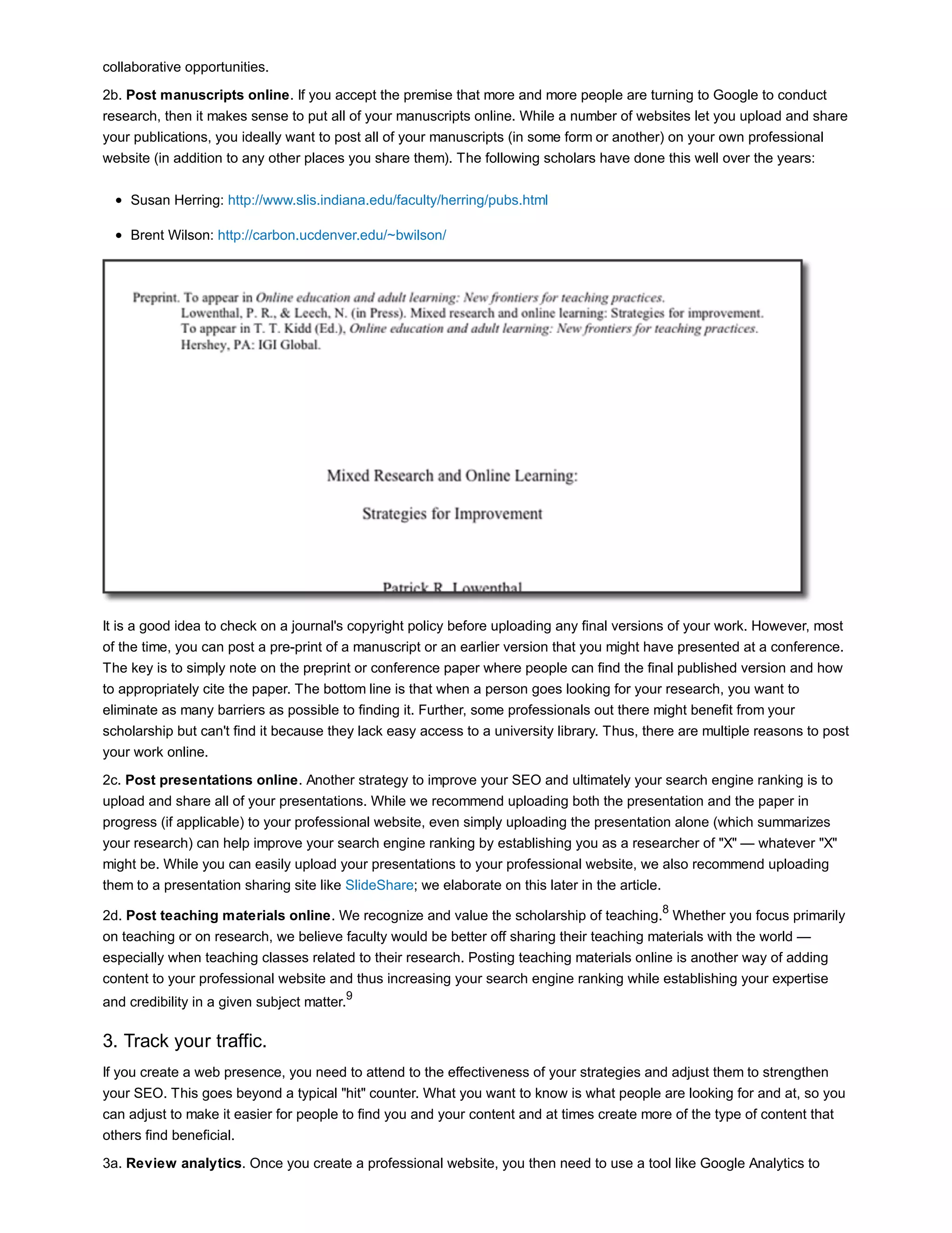 collaborative opportunities. 
2b. Post manuscripts online. If you accept the premise that more and more people are turning to Google to conduct 
research, then it makes sense to put all of your manuscripts online. While a number of websites let you upload and share 
your publications, you ideally want to post all of your manuscripts (in some form or another) on your own professional 
website (in addition to any other places you share them). The following scholars have done this well over the years: 
Susan Herring: http://www.slis.indiana.edu/faculty/herring/pubs.html 
Brent Wilson: http://carbon.ucdenver.edu/~bwilson/ 
It is a good idea to check on a journal's copyright policy before uploading any final versions of your work. However, most 
of the time, you can post a pre-print of a manuscript or an earlier version that you might have presented at a conference. 
The key is to simply note on the preprint or conference paper where people can find the final published version and how 
to appropriately cite the paper. The bottom line is that when a person goes looking for your research, you want to 
eliminate as many barriers as possible to finding it. Further, some professionals out there might benefit from your 
scholarship but can't find it because they lack easy access to a university library. Thus, there are multiple reasons to post 
your work online. 
2c. Post presentations online. Another strategy to improve your SEO and ultimately your search engine ranking is to 
upload and share all of your presentations. While we recommend uploading both the presentation and the paper in 
progress (if applicable) to your professional website, even simply uploading the presentation alone (which summarizes 
your research) can help improve your search engine ranking by establishing you as a researcher of "X" — whatever "X" 
might be. While you can easily upload your presentations to your professional website, we also recommend uploading 
them to a presentation sharing site like SlideShare; we elaborate on this later in the article. 
2d. Post teaching materials online. We recognize and value the scholarship of teaching.8 Whether you focus primarily 
on teaching or on research, we believe faculty would be better off sharing their teaching materials with the world — 
especially when teaching classes related to their research. Posting teaching materials online is another way of adding 
content to your professional website and thus increasing your search engine ranking while establishing your expertise 
and credibility in a given subject matter.9 
3. Track your traffic. 
If you create a web presence, you need to attend to the effectiveness of your strategies and adjust them to strengthen 
your SEO. This goes beyond a typical "hit" counter. What you want to know is what people are looking for and at, so you 
can adjust to make it easier for people to find you and your content and at times create more of the type of content that 
others find beneficial. 
3a. Review analytics. Once you create a professional website, you then need to use a tool like Google Analytics to 
 