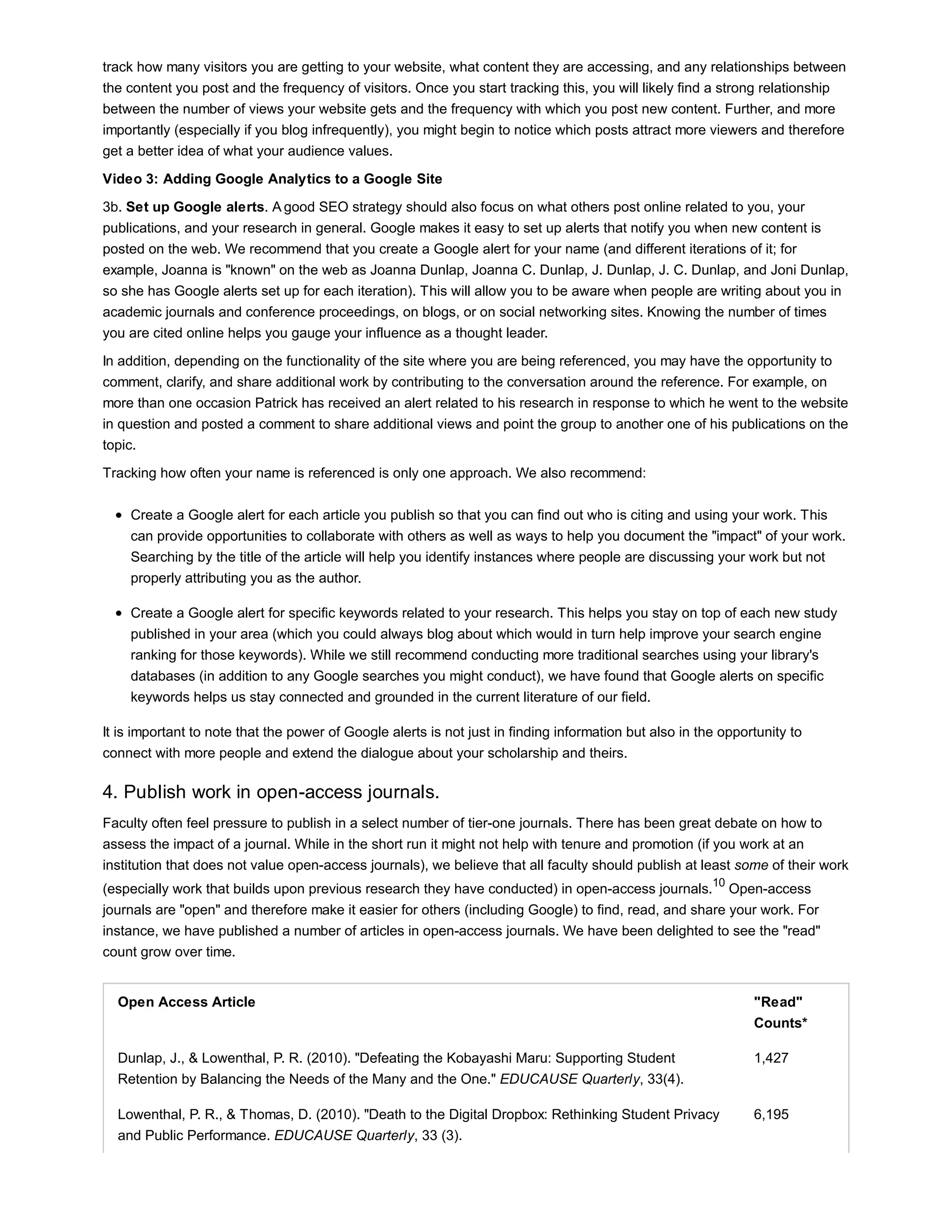track how many visitors you are getting to your website, what content they are accessing, and any relationships between 
the content you post and the frequency of visitors. Once you start tracking this, you will likely find a strong relationship 
between the number of views your website gets and the frequency with which you post new content. Further, and more 
importantly (especially if you blog infrequently), you might begin to notice which posts attract more viewers and therefore 
get a better idea of what your audience values. 
Video 3: Adding Google Analytics to a Google Site 
3b. Set up Google alerts. A good SEO strategy should also focus on what others post online related to you, your 
publications, and your research in general. Google makes it easy to set up alerts that notify you when new content is 
posted on the web. We recommend that you create a Google alert for your name (and different iterations of it; for 
example, Joanna is "known" on the web as Joanna Dunlap, Joanna C. Dunlap, J. Dunlap, J. C. Dunlap, and Joni Dunlap, 
so she has Google alerts set up for each iteration). This will allow you to be aware when people are writing about you in 
academic journals and conference proceedings, on blogs, or on social networking sites. Knowing the number of times 
you are cited online helps you gauge your influence as a thought leader. 
In addition, depending on the functionality of the site where you are being referenced, you may have the opportunity to 
comment, clarify, and share additional work by contributing to the conversation around the reference. For example, on 
more than one occasion Patrick has received an alert related to his research in response to which he went to the website 
in question and posted a comment to share additional views and point the group to another one of his publications on the 
topic. 
Tracking how often your name is referenced is only one approach. We also recommend: 
Create a Google alert for each article you publish so that you can find out who is citing and using your work. This 
can provide opportunities to collaborate with others as well as ways to help you document the "impact" of your work. 
Searching by the title of the article will help you identify instances where people are discussing your work but not 
properly attributing you as the author. 
Create a Google alert for specific keywords related to your research. This helps you stay on top of each new study 
published in your area (which you could always blog about which would in turn help improve your search engine 
ranking for those keywords). While we still recommend conducting more traditional searches using your library's 
databases (in addition to any Google searches you might conduct), we have found that Google alerts on specific 
keywords helps us stay connected and grounded in the current literature of our field. 
It is important to note that the power of Google alerts is not just in finding information but also in the opportunity to 
connect with more people and extend the dialogue about your scholarship and theirs. 
4. Publish work in open-access journals. 
Faculty often feel pressure to publish in a select number of tier-one journals. There has been great debate on how to 
assess the impact of a journal. While in the short run it might not help with tenure and promotion (if you work at an 
institution that does not value open-access journals), we believe that all faculty should publish at least some of their work 
(especially work that builds upon previous research they have conducted) in open-access journals.10 Open-access 
journals are "open" and therefore make it easier for others (including Google) to find, read, and share your work. For 
instance, we have published a number of articles in open-access journals. We have been delighted to see the "read" 
count grow over time. 
Open Access Article "Read" 
Counts* 
Dunlap, J., & Lowenthal, P. R. (2010). "Defeating the Kobayashi Maru: Supporting Student 
Retention by Balancing the Needs of the Many and the One." EDUCAUSE Quarterly, 33(4). 
1,427 
Lowenthal, P. R., & Thomas, D. (2010). "Death to the Digital Dropbox: Rethinking Student Privacy 
and Public Performance. EDUCAUSE Quarterly, 33 (3). 
6,195 
 
