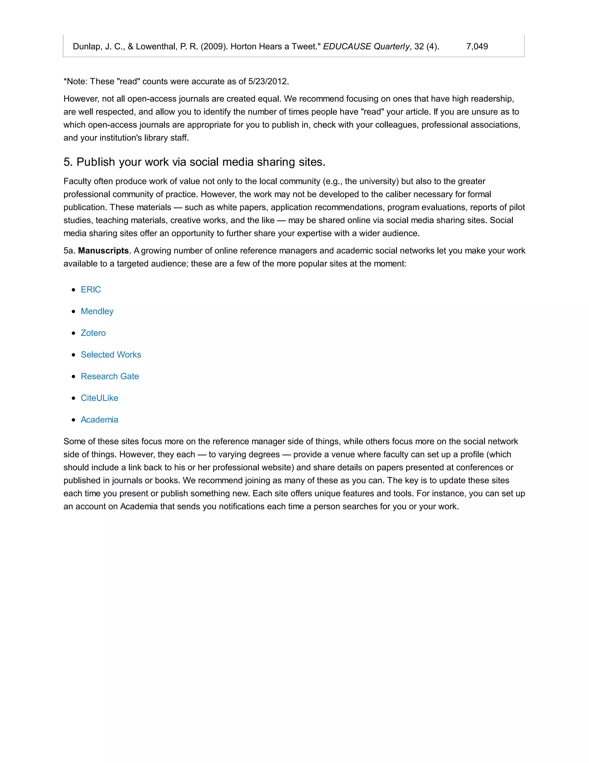 Dunlap, J. C., & Lowenthal, P. R. (2009). Horton Hears a Tweet." EDUCAUSE Quarterly, 32 (4). 7,049 
*Note: These "read" counts were accurate as of 5/23/2012. 
However, not all open-access journals are created equal. We recommend focusing on ones that have high readership, 
are well respected, and allow you to identify the number of times people have "read" your article. If you are unsure as to 
which open-access journals are appropriate for you to publish in, check with your colleagues, professional associations, 
and your institution's library staff. 
5. Publish your work via social media sharing sites. 
Faculty often produce work of value not only to the local community (e.g., the university) but also to the greater 
professional community of practice. However, the work may not be developed to the caliber necessary for formal 
publication. These materials — such as white papers, application recommendations, program evaluations, reports of pilot 
studies, teaching materials, creative works, and the like — may be shared online via social media sharing sites. Social 
media sharing sites offer an opportunity to further share your expertise with a wider audience. 
5a. Manuscripts. A growing number of online reference managers and academic social networks let you make your work 
available to a targeted audience; these are a few of the more popular sites at the moment: 
ERIC 
Mendley 
Zotero 
Selected Works 
Research Gate 
CiteULike 
Academia 
Some of these sites focus more on the reference manager side of things, while others focus more on the social network 
side of things. However, they each — to varying degrees — provide a venue where faculty can set up a profile (which 
should include a link back to his or her professional website) and share details on papers presented at conferences or 
published in journals or books. We recommend joining as many of these as you can. The key is to update these sites 
each time you present or publish something new. Each site offers unique features and tools. For instance, you can set up 
an account on Academia that sends you notifications each time a person searches for you or your work. 
 