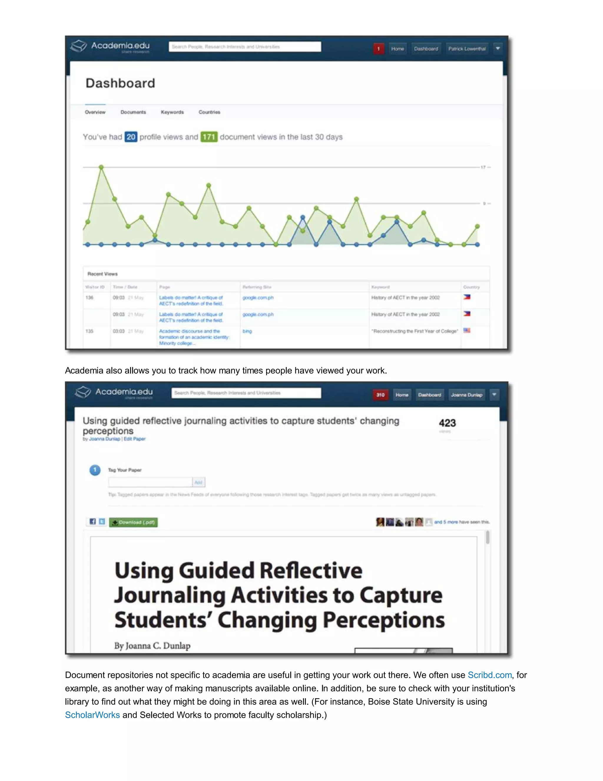 Academia also allows you to track how many times people have viewed your work. 
Document repositories not specific to academia are useful in getting your work out there. We often use Scribd.com, for 
example, as another way of making manuscripts available online. In addition, be sure to check with your institution's 
library to find out what they might be doing in this area as well. (For instance, Boise State University is using 
ScholarWorks and Selected Works to promote faculty scholarship.) 
 