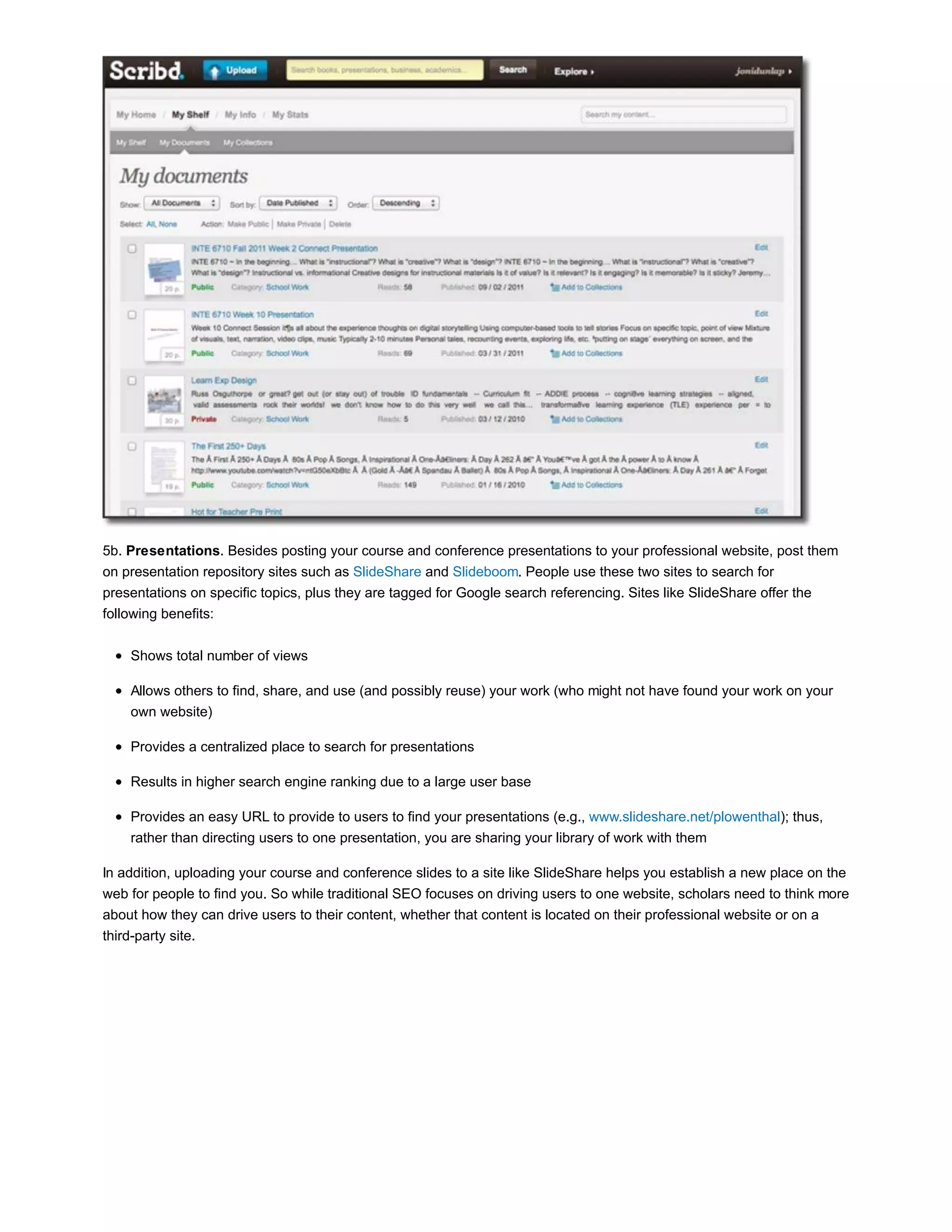 5b. Presentations. Besides posting your course and conference presentations to your professional website, post them 
on presentation repository sites such as SlideShare and Slideboom. People use these two sites to search for 
presentations on specific topics, plus they are tagged for Google search referencing. Sites like SlideShare offer the 
following benefits: 
Shows total number of views 
Allows others to find, share, and use (and possibly reuse) your work (who might not have found your work on your 
own website) 
Provides a centralized place to search for presentations 
Results in higher search engine ranking due to a large user base 
Provides an easy URL to provide to users to find your presentations (e.g., www.slideshare.net/plowenthal); thus, 
rather than directing users to one presentation, you are sharing your library of work with them 
In addition, uploading your course and conference slides to a site like SlideShare helps you establish a new place on the 
web for people to find you. So while traditional SEO focuses on driving users to one website, scholars need to think more 
about how they can drive users to their content, whether that content is located on their professional website or on a 
third-party site. 
 