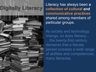 Literacy has always been a
collection of cultural and
communicative practices
shared among members of
particular groups.
As society and technology
change, so does literacy…
…the twenty-first century
demands that a literate
person possess a wide range
of abilities and competencies,
many literacies.
Digitally Literacy
 