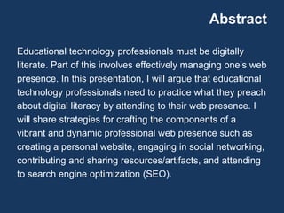 Abstract
Educational technology professionals must be digitally
literate. Part of this involves effectively managing one’s web
presence. In this presentation, I will argue that educational
technology professionals need to practice what they preach
about digital literacy by attending to their web presence. I
will share strategies for crafting the components of a
vibrant and dynamic professional web presence such as
creating a personal website, engaging in social networking,
contributing and sharing resources/artifacts, and attending
to search engine optimization (SEO).
 