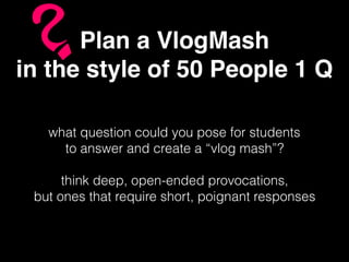 Plan a VlogMash
in the style of 50 People 1 Q
what question could you pose for students
to answer and create a “vlog mash”?
think deep, open-ended provocations,
but ones that require short, poignant responses
 