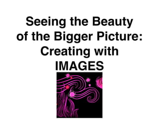 Seeing the Beauty
of the Bigger Picture:
Creating with
IMAGES
 