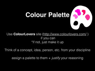 Colour Palette
Use ColourLovers site (http://www.colourlovers.com/ )
if you can
*if not, just make it up
Think of a concept, idea, person, etc. from your discipline
assign a palette to them + justify your reasoning
 