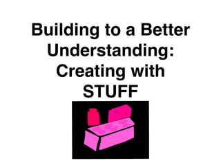 Building to a Better
Understanding:
Creating with
STUFF
 