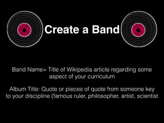 Create a Band
Band Name= Title of Wikipedia article regarding some
aspect of your curriculum
Album Title: Quote or pieces of quote from someone key
to your discipline (famous ruler, philosopher, artist, scientist
 