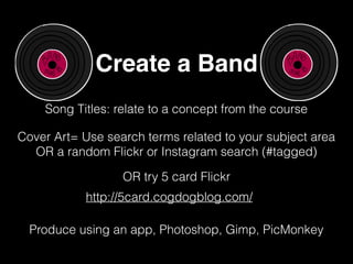 Create a Band
Song Titles: relate to a concept from the course
Cover Art= Use search terms related to your subject area
OR a random Flickr or Instagram search (#tagged)
http://5card.cogdogblog.com/
OR try 5 card Flickr
Produce using an app, Photoshop, Gimp, PicMonkey
 