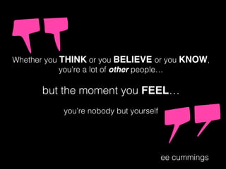 Whether you THINK or you BELIEVE or you KNOW,
you’re a lot of other people…
but the moment you FEEL…
you’re nobody but yourself
ee cummings
 