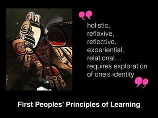holistic,
reﬂexive,
reﬂective,
experiential,
relational…
requires exploration
of one’s identity
First Peoples’ Principles of Learning
 