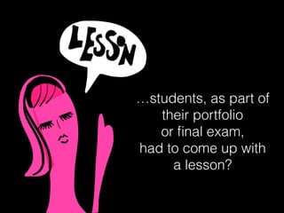 …students, as part of
their portfolio
or ﬁnal exam,
had to come up with
a lesson?
 
