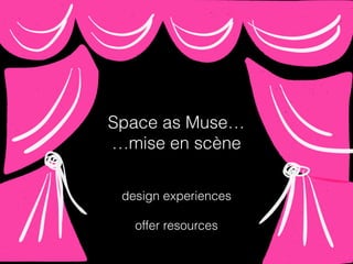 Space as Muse…
…mise en scène
design experiences
offer resources
 