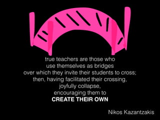true teachers are those who
use themselves as bridges
over which they invite their students to cross;
then, having facilitated their crossing,
joyfully collapse,
encouraging them to
CREATE THEIR OWN
Nikos Kazantzakis
 