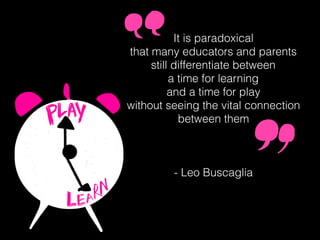 It is paradoxical
that many educators and parents
still differentiate between
a time for learning
and a time for play
without seeing the vital connection
between them
- Leo Buscaglia
 