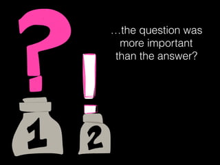…the question was
more important
than the answer?
 