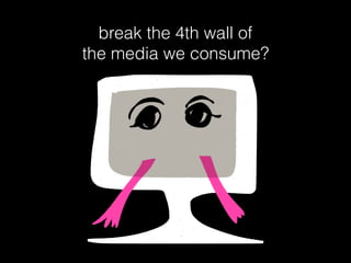 break the 4th wall of
the media we consume?
 