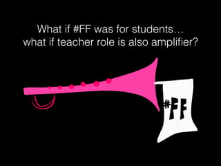 What if #FF was for students…
what if teacher role is also ampliﬁer?
 