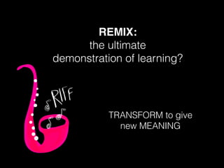 REMIX:
the ultimate
demonstration of learning?
TRANSFORM to give
new MEANING
 