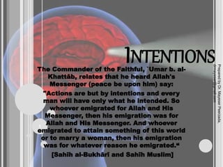 INTENTIONS
The Commander of the Faithful, `Umar b. al-
Khattāb, relates that he heard Allah's
Messenger (peace be upon him) say:
"Actions are but by intentions and every
man will have only what he intended. So
whoever emigrated for Allah and His
Messenger, then his emigration was for
Allah and His Messenger. And whoever
emigrated to attain something of this world
or to marry a woman, then his emigration
was for whatever reason he emigrated.“
[Sahīh al-Bukhārī and Sahīh Muslim]
Prepared
by
Dr.
Mayeser
Peerzada,
drmayeser@gmail.com
1
 