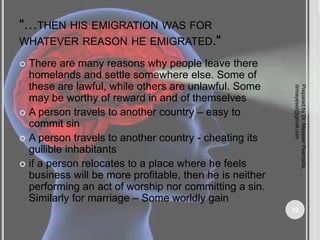 "…THEN HIS EMIGRATION WAS FOR
WHATEVER REASON HE EMIGRATED."
 There are many reasons why people leave there
homelands and settle somewhere else. Some of
these are lawful, while others are unlawful. Some
may be worthy of reward in and of themselves
 A person travels to another country – easy to
commit sin
 A person travels to another country - cheating its
gullible inhabitants
 if a person relocates to a place where he feels
business will be more profitable, then he is neither
performing an act of worship nor committing a sin.
Similarly for marriage – Some worldly gain
Prepared
by
Dr.
Mayeser
Peerzada,
drmayeser@gmail.com
12
 