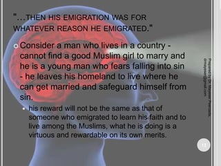 "…THEN HIS EMIGRATION WAS FOR
WHATEVER REASON HE EMIGRATED."
 Consider a man who lives in a country -
cannot find a good Muslim girl to marry and
he is a young man who fears falling into sin
- he leaves his homeland to live where he
can get married and safeguard himself from
sin.
 his reward will not be the same as that of
someone who emigrated to learn his faith and to
live among the Muslims, what he is doing is a
virtuous and rewardable on its own merits.
Prepared
by
Dr.
Mayeser
Peerzada,
drmayeser@gmail.com
13
 