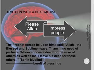 DEVOTION WITH A DUAL MOTIVE
Please
Allah Impress
people
The Prophet (peace be upon him) said: "Allah - the
Blessed and Sublime - says: '"I am in no need of
partners. Whoever does a deed for the sake of
others as well as me, I leave his deed for those
others.'" [Sahîh Muslim]
--------------------------bereft of blessings
Prepared
by
Dr.
Mayeser
Peerzada,
drmayeser@gmail.com
15
 