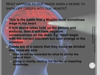 WHAT HAPPENS TO OUR DEEDS WHEN A DESIRE TO
SHOW OFF CREEPS INTO OUR HEARTS?
 This is the battle that a Muslim must sometimes
wage in his heart.
 If this desire takes hold on the person and
endures, then it will have negative
consequences on his deed. Eg: Salah begin
with the correct intention but later change in the
intention
 Deeds are of a nature that they could be divided
into separate acts
 then he will be rewarded for what he did for the
sake of Allah
 giving in charity, reciting the Qur'ân, or imparting
knowledge.
Prepared
by
Dr.
Mayeser
Peerzada,
drmayeser@gmail.com
18
 