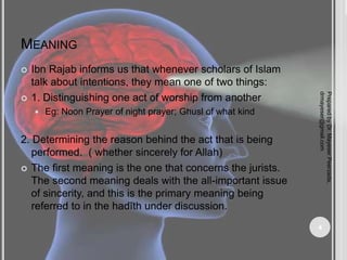MEANING
 Ibn Rajab informs us that whenever scholars of Islam
talk about intentions, they mean one of two things:
 1. Distinguishing one act of worship from another
 Eg: Noon Prayer of night prayer; Ghusl of what kind
2. Determining the reason behind the act that is being
performed. ( whether sincerely for Allah)
 The first meaning is the one that concerns the jurists.
The second meaning deals with the all-important issue
of sincerity, and this is the primary meaning being
referred to in the hadīth under discussion.
Prepared
by
Dr.
Mayeser
Peerzada,
drmayeser@gmail.com
4
 