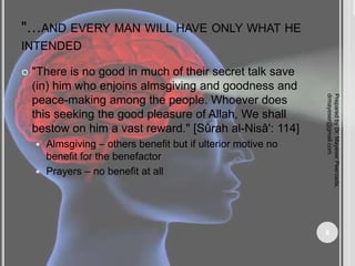 "…AND EVERY MAN WILL HAVE ONLY WHAT HE
INTENDED
 "There is no good in much of their secret talk save
(in) him who enjoins almsgiving and goodness and
peace-making among the people. Whoever does
this seeking the good pleasure of Allah, We shall
bestow on him a vast reward." [Sûrah al-Nisâ': 114]
 Almsgiving – others benefit but if ulterior motive no
benefit for the benefactor
 Prayers – no benefit at all
Prepared
by
Dr.
Mayeser
Peerzada,
drmayeser@gmail.com
8
 