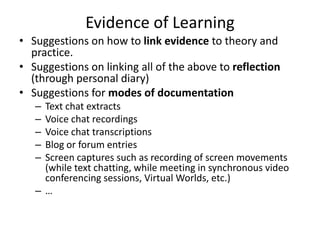 Evidence of Learning
• Suggestions on how to link evidence to theory and
  practice.
• Suggestions on linking all of the above to reflection
  (through personal diary)
• Suggestions for modes of documentation
   –Text chat extracts
   –Voice chat recordings
   –Voice chat transcriptions
   –Blog or forum entries
   –Screen captures such as recording of screen movements
    (while text chatting, while meeting in synchronous video
    conferencing sessions, Virtual Worlds, etc.)
   –…
 