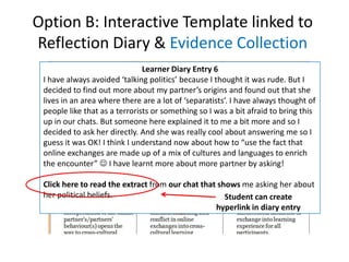 Option B: Interactive Template linked to
Reflection Diary & Evidence Collection
                               Learner Diary Entry 6
 I have always avoided ‘talking politics’ because I thought it was rude. But I
 decided to find out more about my partner’s origins and found out that she
 lives in an area where there are a lot of ‘separatists’. I have always thought of
 people like that as a terrorists or something so I was a bit afraid to bring this
 up in our chats. But someone here explained it to me a bit more and so I
 decided to ask her directly. And she was really cool about answering me so I
 guess it was OK! I think I understand now about how to “use the fact that
 online exchanges are made up of a mix of cultures and languages to enrich
 the encounter”  I have learnt more about more partner by asking!

 Click here to read the extract from our chat that shows me asking her about
 her political beliefs.                              Student can create
                                                  hyperlink in diary entry
 
