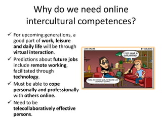 Why do we need online
        intercultural competences?
 For upcoming generations, a
  good part of work, leisure
  and daily life will be through
  virtual interaction.
 Predictions about future jobs
  include remote working,
  facilitated through
  technology.
 Must be able to cope
  personally and professionally
  with others online.
 Need to be
  telecollaboratively effective
  persons.
 