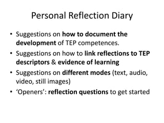 Personal Reflection Diary
• Suggestions on how to document the
  development of TEP competences.
• Suggestions on how to link reflections to TEP
  descriptors & evidence of learning
• Suggestions on different modes (text, audio,
  video, still images)
• ‘Openers’: reflection questions to get started
 