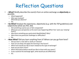 Reflection Questions
•   –What? Briefly describe the event/s from an online exchange as objectively as
    possible.
     – What happened?
     – Who was involved?
       What did you observe?
     – Etc.
•   –So What? Analyze the experience, objectively (e.g. with the TEP guidelines) and
    subjectively (what you felt, did).
     – Did something surprise you or feel unexpected?
     – What was your perspective as the event was happening (What ‘lens’ were you ‘viewing’
       from?)
     – Was there something you particularly liked/disliked? Why?
     – Were there any particular challenges or difficulties?
     – Etc.
•   –Now What? Did you learn anything from it? Where can you go from here?
     –   Did you learn a new skill or clarify an interest?
     –   How can you keep and apply this learning in the future?
     –   What more would you like to learn related to this type of exchange?
     –   How can you learn more?
     –   What information/advice would you like to share with your peers?
     –   If you could do the exchange again, what would you do differently?
     –   Etc.
 