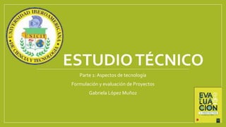 ESTUDIOTÉCNICO
Parte 1: Aspectos de tecnología
Formulación y evaluación de Proyectos
Gabriela López Muñoz
 