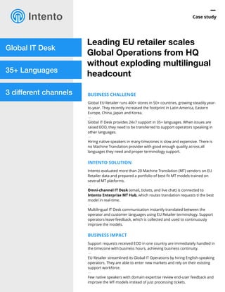 —
Case study
Global IT Desk
35+ Languages
3 different channels
Leading EU retailer scales
Global Operations from HQ
without exploding multilingual
headcount
BUSINESS CHALLENGE
Global EU Retailer runs 400+ stores in 50+ countries, growing steadily year-
to-year. They recently increased the footprint in Latin America, Eastern
Europe, China, Japan and Korea.
—
Global IT Desk provides 24x7 support in 35+ languages. When issues are
raised EOD, they need to be transferred to support operators speaking in
other languages.
—
Hiring native speakers in many timezones is slow and expensive. There is
no Machine Translation provider with good enough quality across all
languages they need and proper terminology support.
INTENTO SOLUTION
Intento evaluated more than 20 Machine Translation (MT) vendors on EU
Retailer data and prepared a portfolio of best-ﬁt MT models trained on
several MT platforms.
—
Omni-channel IT Desk (email, tickets, and live chat) is connected to
Intento Enterprise MT Hub, which routes translation requests ti the best
model in real-time.
—
Multilingual IT Desk communication instantly translated between the
operator and customer languages using EU Retailer terminology. Support
operators leave feedback, which is collected and used to continuously
improve the models.
BUSINESS IMPACT
Support requests received EOD in one country are immediately handled in
the timezone with business hours, achieving business continuity.
—
EU Retailer streamlined its Global IT Operations by hiring English-speaking
operators. They are able to enter new markets and rely on their existing
support workforce.
—
Few native speakers with domain expertise review end-user feedback and
improve the MT models instead of just processing tickets.
 