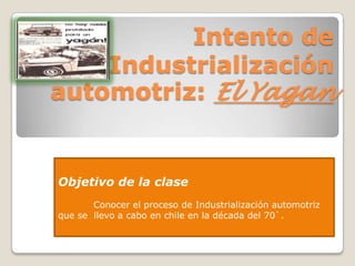 Intento de
    Industrialización
automotriz: El Yagan


Objetivo de la clase
       Conocer el proceso de Industrialización automotriz
que se llevo a cabo en chile en la década del 70`.
 