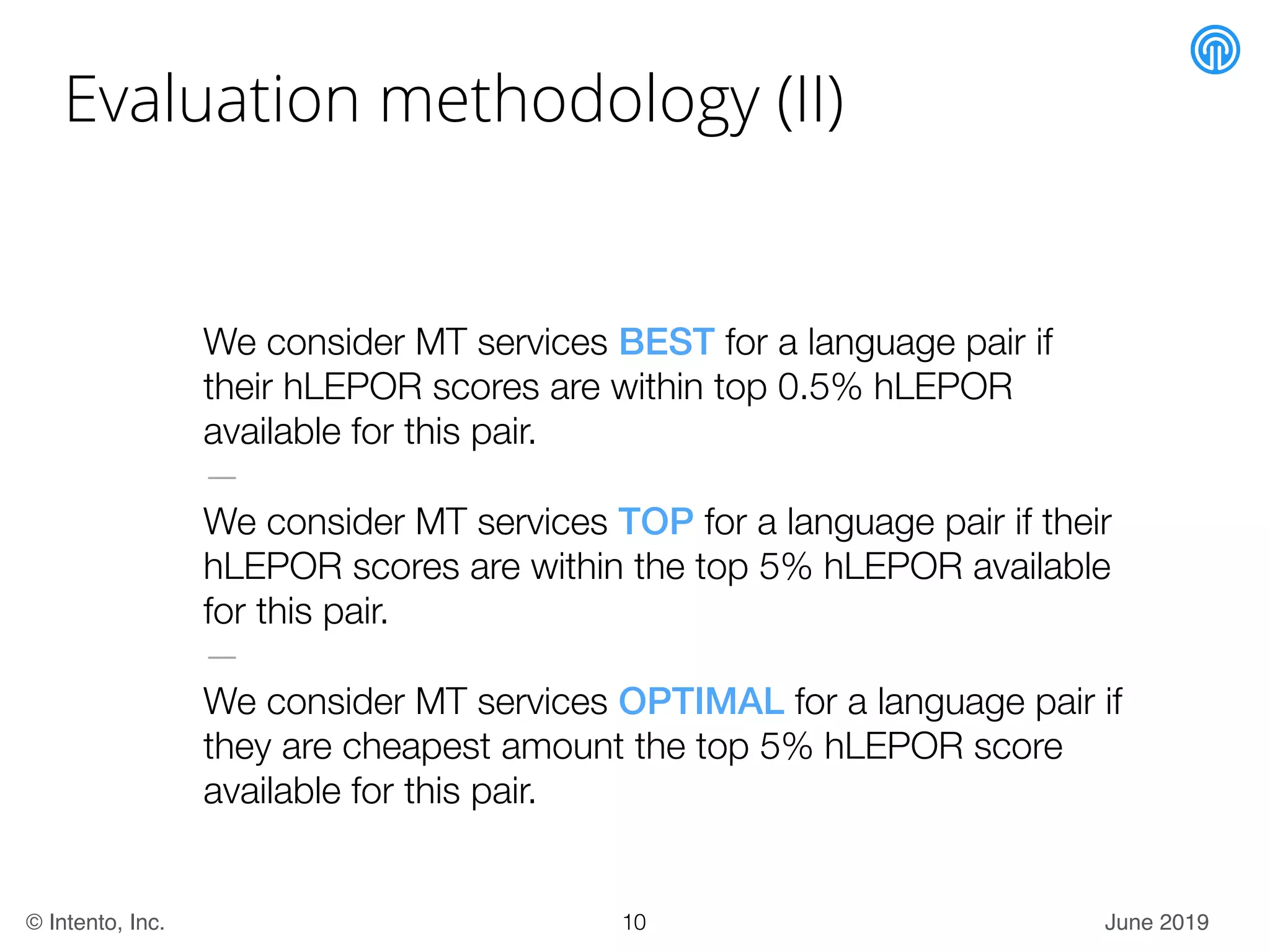 June 2019© Intento, Inc.
Evaluation methodology (II)
We consider MT services BEST for a language pair if
their hLEPOR scores are within top 0.5% hLEPOR
available for this pair.
—
We consider MT services TOP for a language pair if their
hLEPOR scores are within the top 5% hLEPOR available
for this pair.
—
We consider MT services OPTIMAL for a language pair if
they are cheapest amount the top 5% hLEPOR score
available for this pair.
10
 