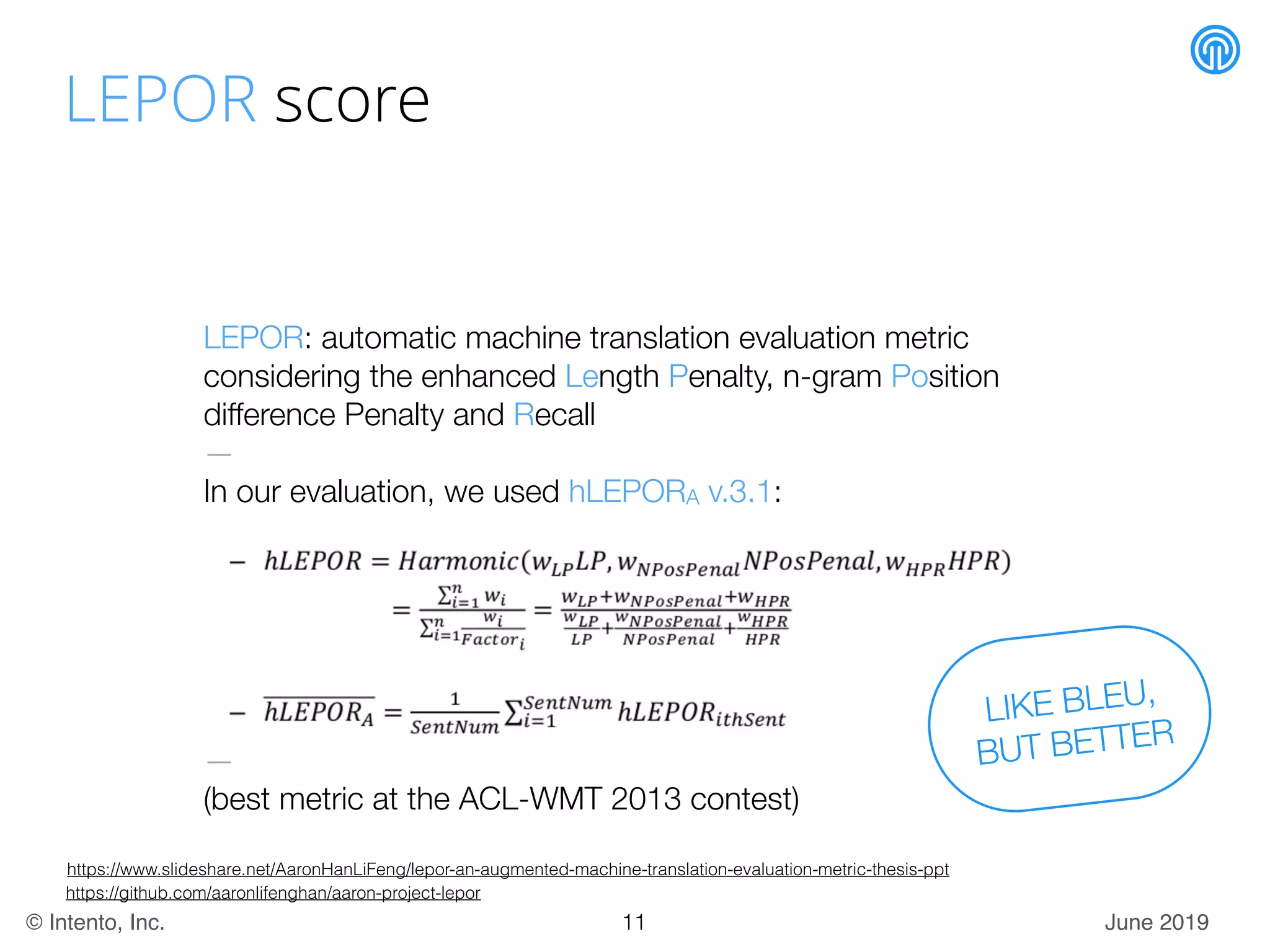 June 2019© Intento, Inc.
LEPOR score
LEPOR: automatic machine translation evaluation metric
considering the enhanced Length Penalty, n-gram Position
difference Penalty and Recall
—
In our evaluation, we used hLEPORA v.3.1:
—
(best metric at the ACL-WMT 2013 contest)
https://www.slideshare.net/AaronHanLiFeng/lepor-an-augmented-machine-translation-evaluation-metric-thesis-ppt
https://github.com/aaronlifenghan/aaron-project-lepor
LIKE BLEU,
BUT BETTER
11
 