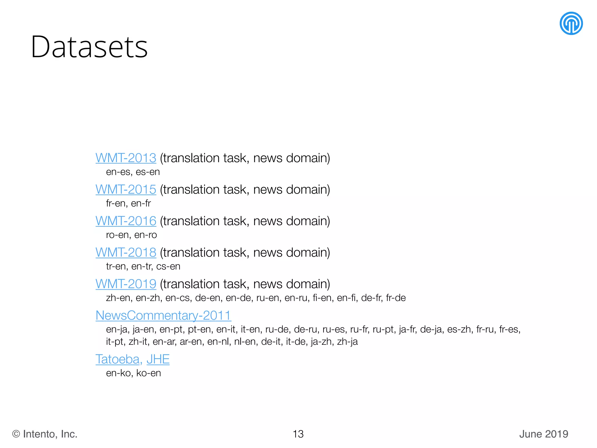 June 2019© Intento, Inc.
Datasets
WMT-2013 (translation task, news domain)
en-es, es-en
WMT-2015 (translation task, news domain)
fr-en, en-fr
WMT-2016 (translation task, news domain)
ro-en, en-ro
WMT-2018 (translation task, news domain)
tr-en, en-tr, cs-en
WMT-2019 (translation task, news domain)
zh-en, en-zh, en-cs, de-en, en-de, ru-en, en-ru, ﬁ-en, en-ﬁ, de-fr, fr-de
NewsCommentary-2011
en-ja, ja-en, en-pt, pt-en, en-it, it-en, ru-de, de-ru, ru-es, ru-fr, ru-pt, ja-fr, de-ja, es-zh, fr-ru, fr-es,
it-pt, zh-it, en-ar, ar-en, en-nl, nl-en, de-it, it-de, ja-zh, zh-ja
Tatoeba, JHE
en-ko, ko-en
13
 