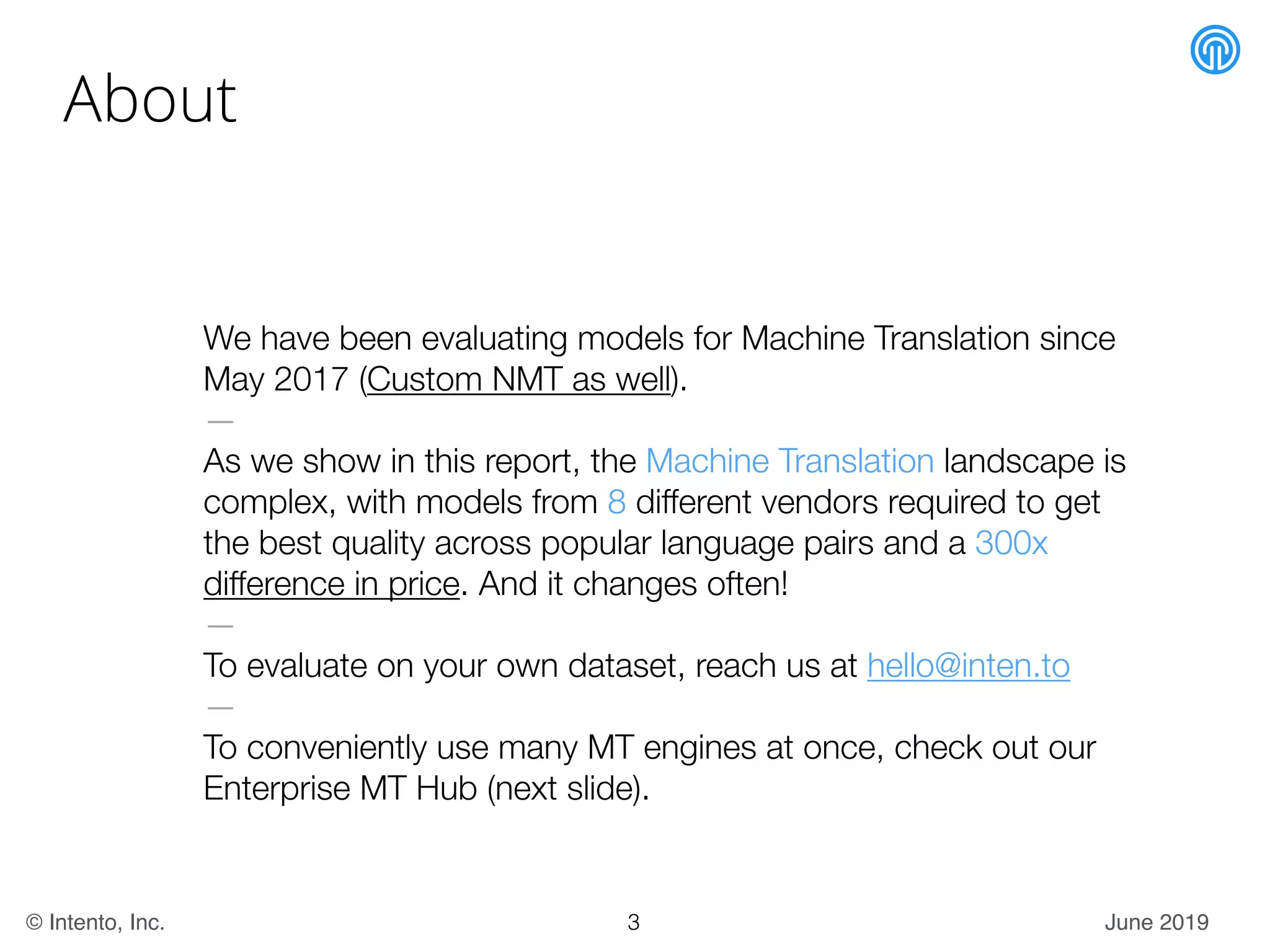 June 2019© Intento, Inc.
About
We have been evaluating models for Machine Translation since
May 2017 (Custom NMT as well).
—
As we show in this report, the Machine Translation landscape is
complex, with models from 8 different vendors required to get
the best quality across popular language pairs and a 300x
difference in price. And it changes often!
—
To evaluate on your own dataset, reach us at hello@inten.to
—
To conveniently use many MT engines at once, check out our
Enterprise MT Hub (next slide).
3
 