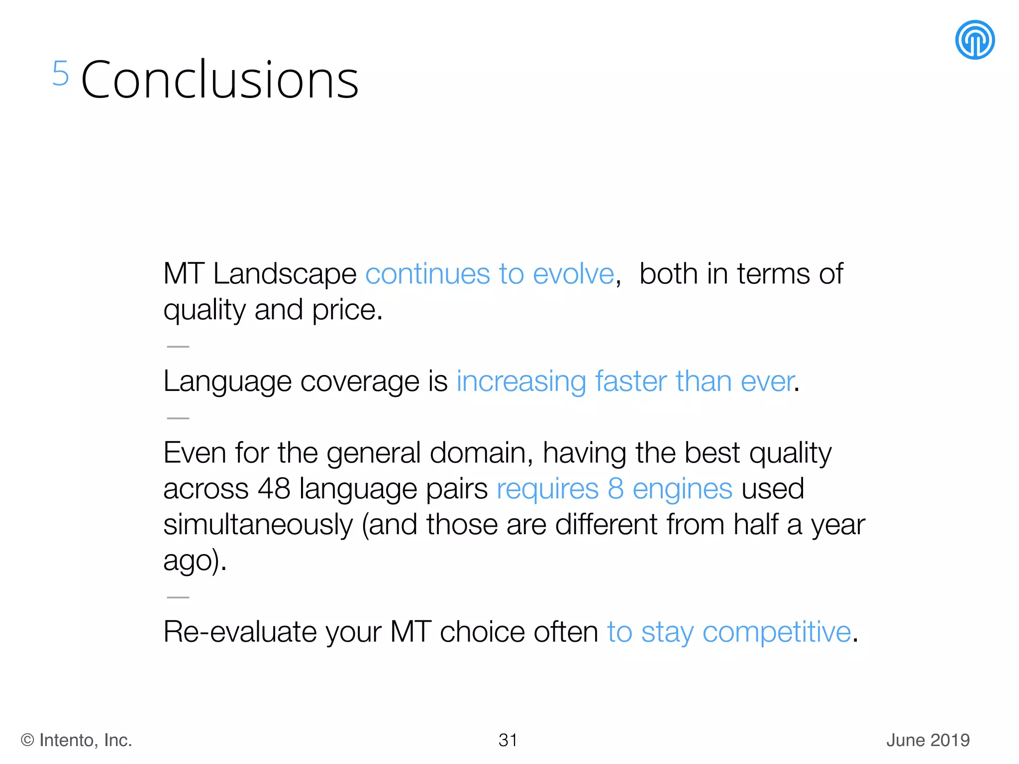 June 2019© Intento, Inc.
5 Conclusions
MT Landscape continues to evolve, both in terms of
quality and price.
—
Language coverage is increasing faster than ever.
—
Even for the general domain, having the best quality
across 48 language pairs requires 8 engines used
simultaneously (and those are different from half a year
ago).
—
Re-evaluate your MT choice often to stay competitive.
31
 