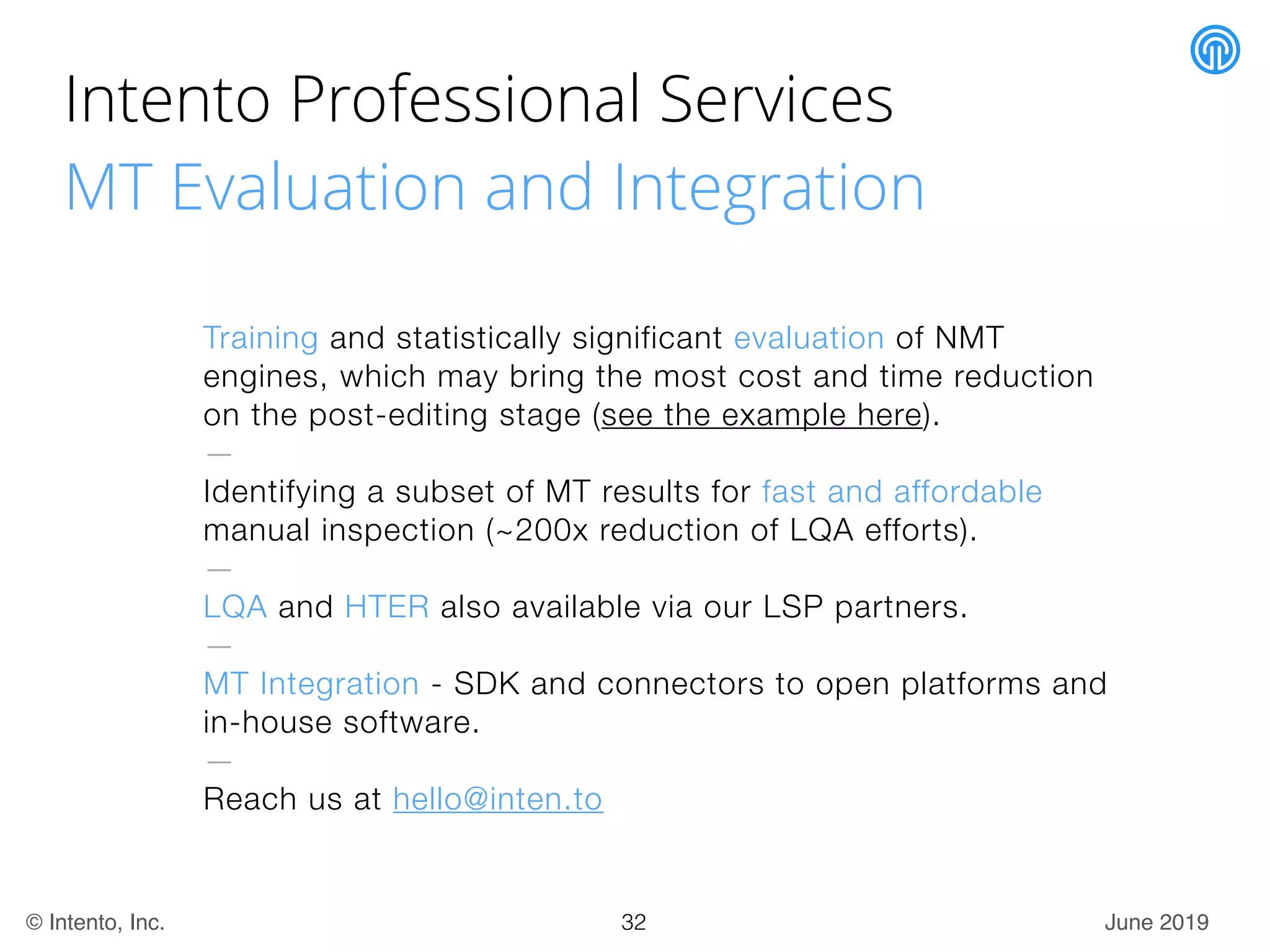 June 2019© Intento, Inc.
Intento Professional Services
MT Evaluation and Integration
Training and statistically significant evaluation of NMT
engines, which may bring the most cost and time reduction
on the post-editing stage (see the example here).
—
Identifying a subset of MT results for fast and affordable
manual inspection (~200x reduction of LQA efforts).
—
LQA and HTER also available via our LSP partners.
—
MT Integration - SDK and connectors to open platforms and
in-house software.
—
Reach us at hello@inten.to
32
 